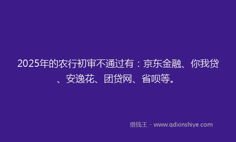 2025年的农行初审不通过有：京东金融、你我贷、安逸花、团贷网、省呗等。