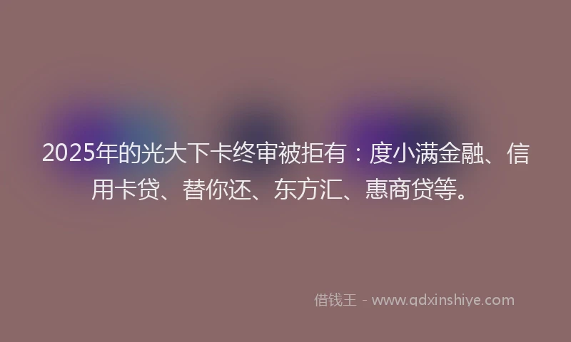 2025年的光大下卡终审被拒有：度小满金融、信用卡贷、替你还、东方汇、惠商贷等。