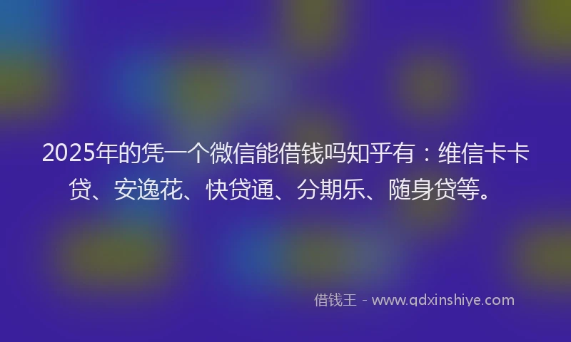 2025年的凭一个微信能借钱吗知乎有：维信卡卡贷、安逸花、快贷通、分期乐、随身贷等。