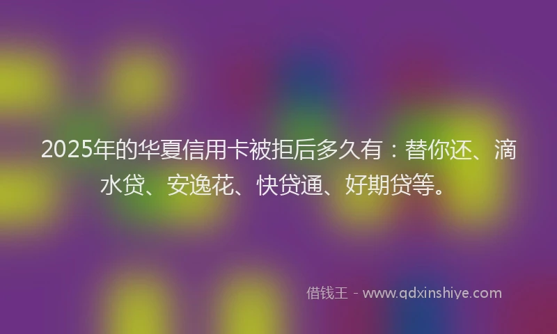 2025年的华夏信用卡被拒后多久有：替你还、滴水贷、安逸花、快贷通、好期贷等。