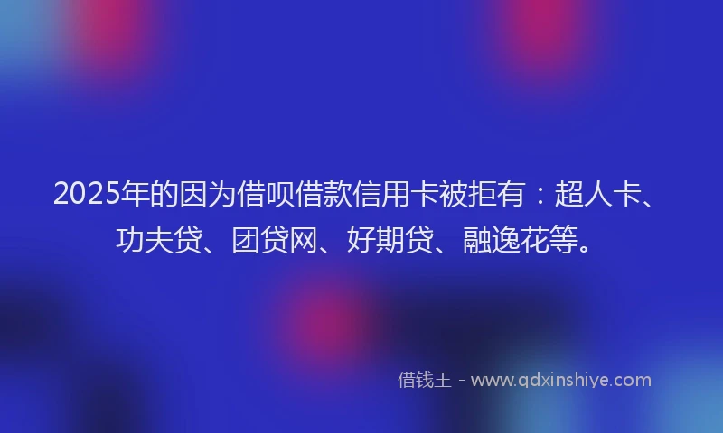2025年的因为借呗借款信用卡被拒有：超人卡、功夫贷、团贷网、好期贷、融逸花等。
