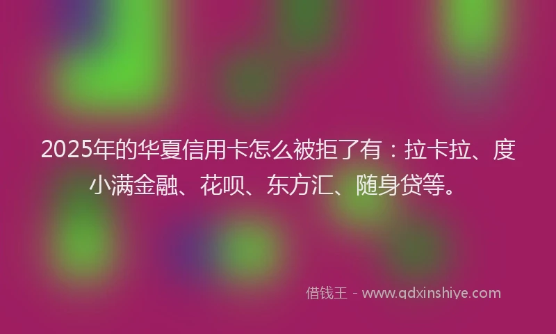 2025年的华夏信用卡怎么被拒了有：拉卡拉、度小满金融、花呗、东方汇、随身贷等。
