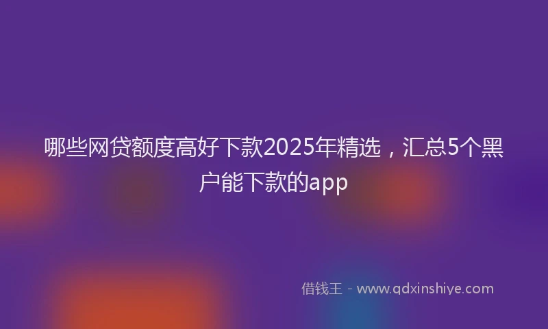 哪些网贷额度高好下款2025年精选，汇总5个黑户能下款的app