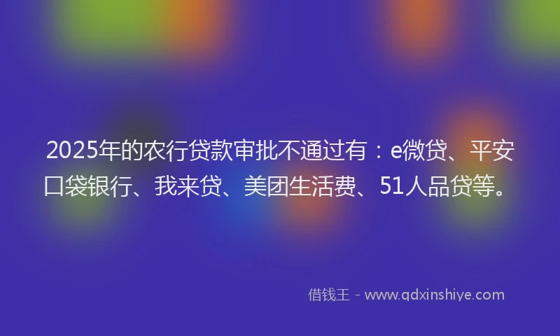 2025年的农行贷款审批不通过有：e微贷、平安口袋银行、我来贷、美团生活费、51人品贷等。