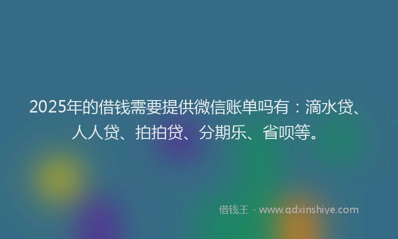 2025年的借钱需要提供微信账单吗有：滴水贷、人人贷、拍拍贷、分期乐、省呗等。