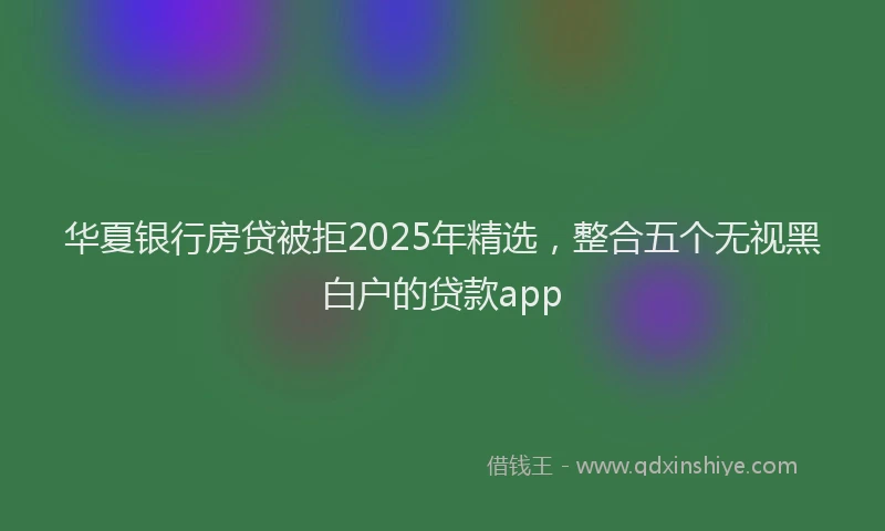 华夏银行房贷被拒2025年精选，整合五个无视黑白户的贷款app