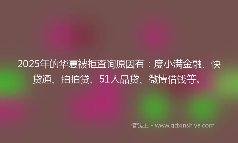 2025年的华夏被拒查询原因有：度小满金融、快贷通、拍拍贷、51人品贷、微博借钱等。