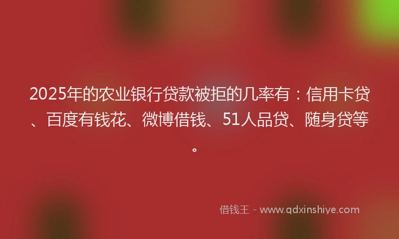 2025年的农业银行贷款被拒的几率有：信用卡贷、百度有钱花、微博借钱、51人品贷、随身贷等。
