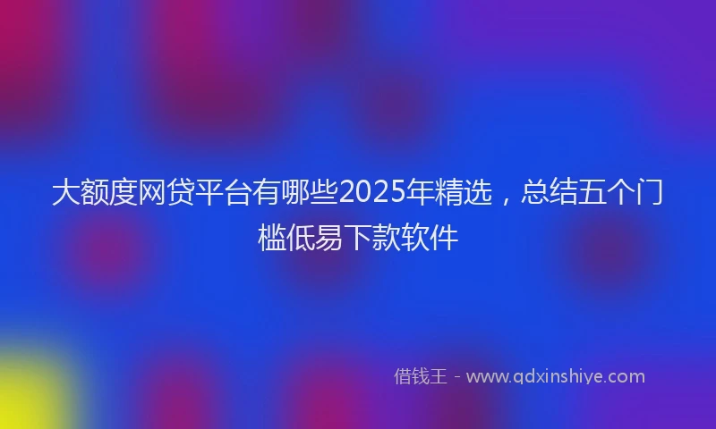 大额度网贷平台有哪些2025年精选，总结五个门槛低易下款软件