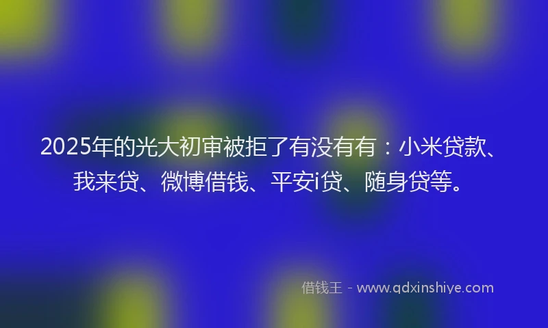 2025年的光大初审被拒了有没有有：小米贷款、我来贷、微博借钱、平安i贷、随身贷等。