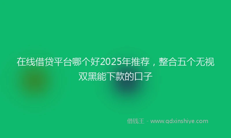 在线借贷平台哪个好2025年推荐，整合五个无视双黑能下款的口子