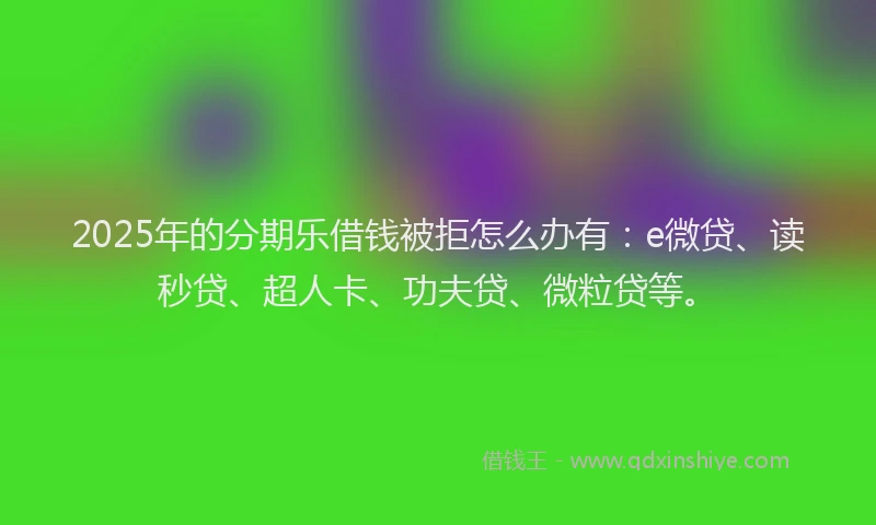 2025年的分期乐借钱被拒怎么办有：e微贷、读秒贷、超人卡、功夫贷、微粒贷等。