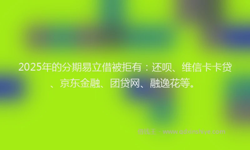2025年的分期易立借被拒有：还呗、维信卡卡贷、京东金融、团贷网、融逸花等。