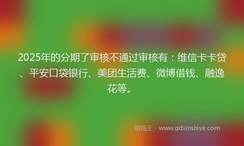 2025年的分期了审核不通过审核有：维信卡卡贷、平安口袋银行、美团生活费、微博借钱、融逸花等。