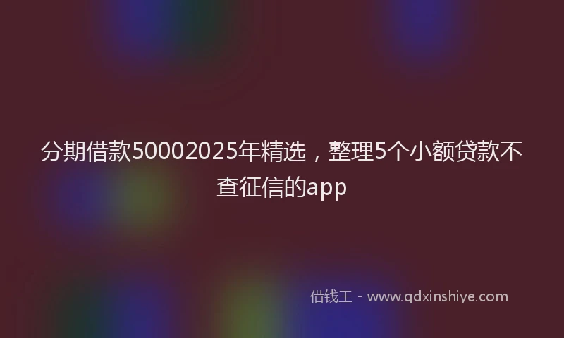 分期借款50002025年精选，整理5个小额贷款不查征信的app