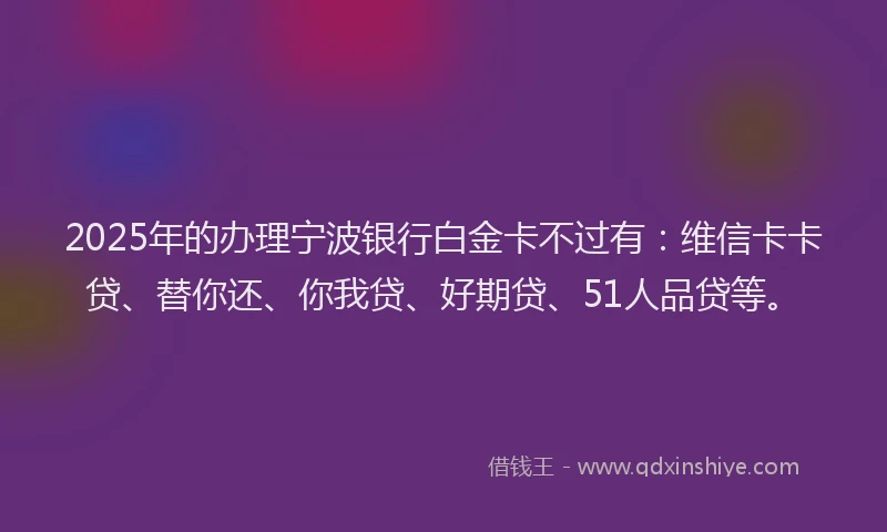 2025年的办理宁波银行白金卡不过有：维信卡卡贷、替你还、你我贷、好期贷、51人品贷等。