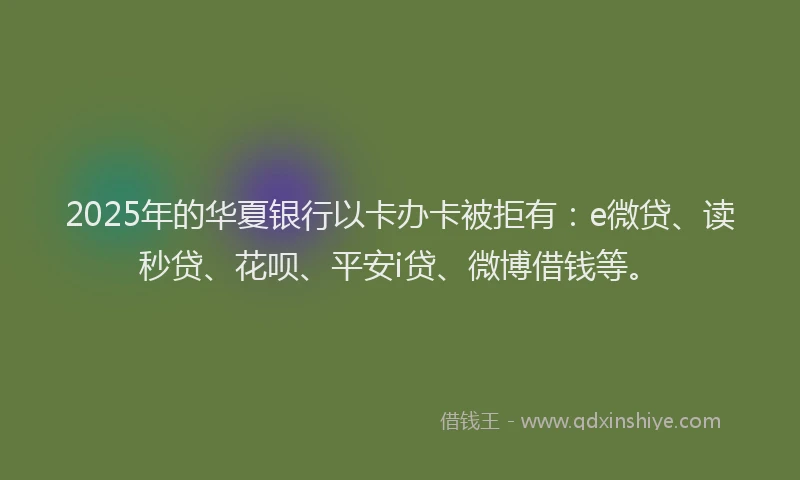 2025年的华夏银行以卡办卡被拒有：e微贷、读秒贷、花呗、平安i贷、微博借钱等。