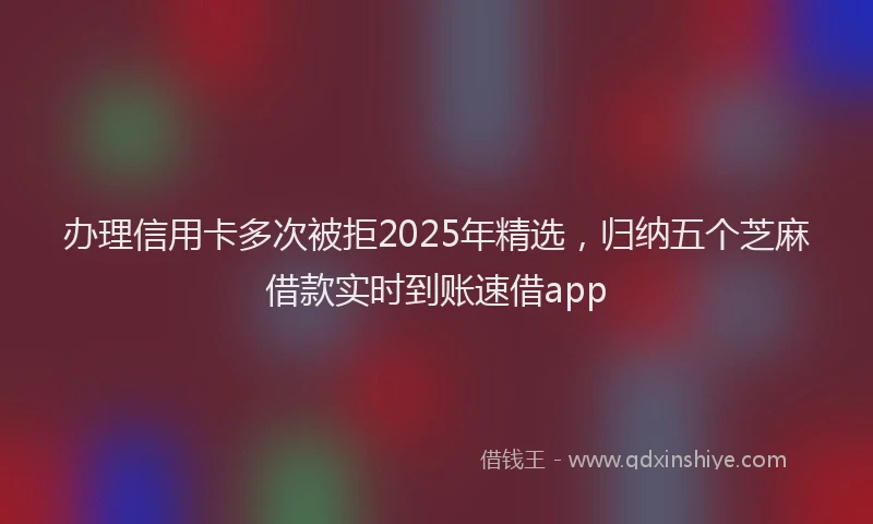 办理信用卡多次被拒2025年精选，归纳五个芝麻借款实时到账速借app