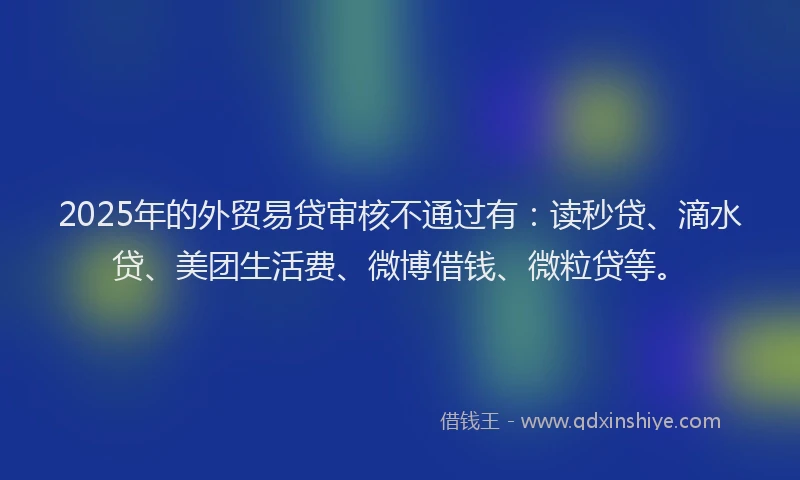 2025年的外贸易贷审核不通过有：读秒贷、滴水贷、美团生活费、微博借钱、微粒贷等。