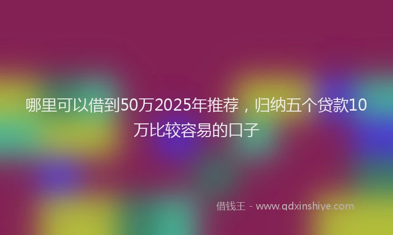 哪里可以借到50万2025年推荐，归纳五个贷款10万比较容易的口子