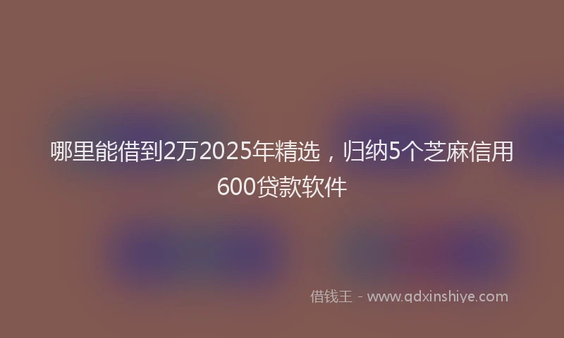 哪里能借到2万2025年精选，归纳5个芝麻信用600贷款软件