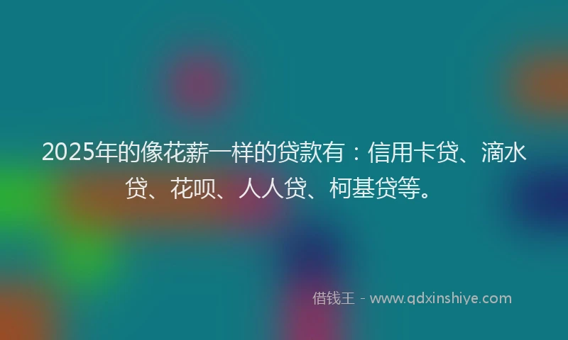 2025年的像花薪一样的贷款有：信用卡贷、滴水贷、花呗、人人贷、柯基贷等。