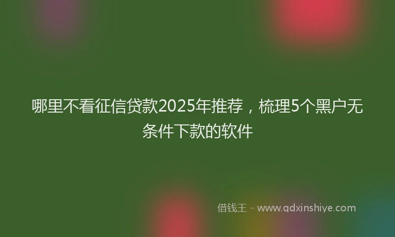 哪里不看征信贷款2025年推荐，梳理5个黑户无条件下款的软件