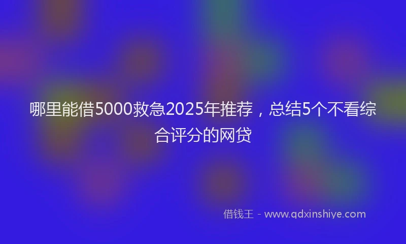 哪里能借5000救急2025年推荐，总结5个不看综合评分的网贷