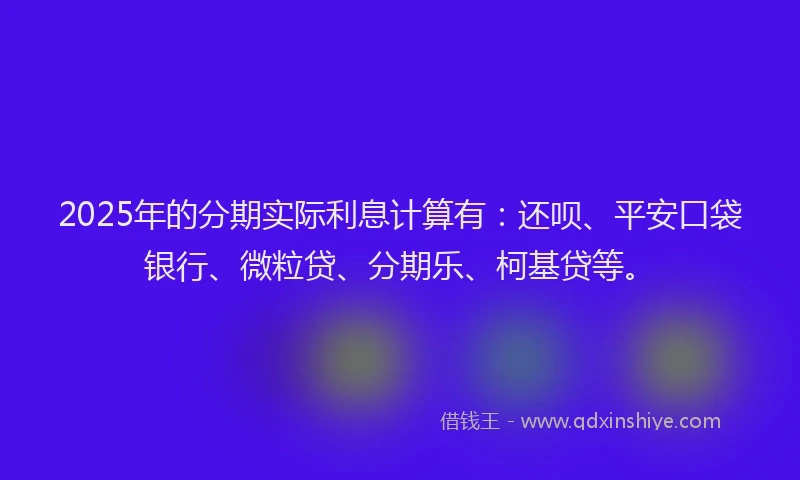 2025年的分期实际利息计算有：还呗、平安口袋银行、微粒贷、分期乐、柯基贷等。
