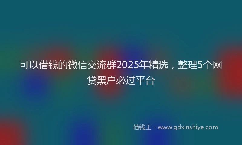 可以借钱的微信交流群2025年精选，整理5个网贷黑户必过平台