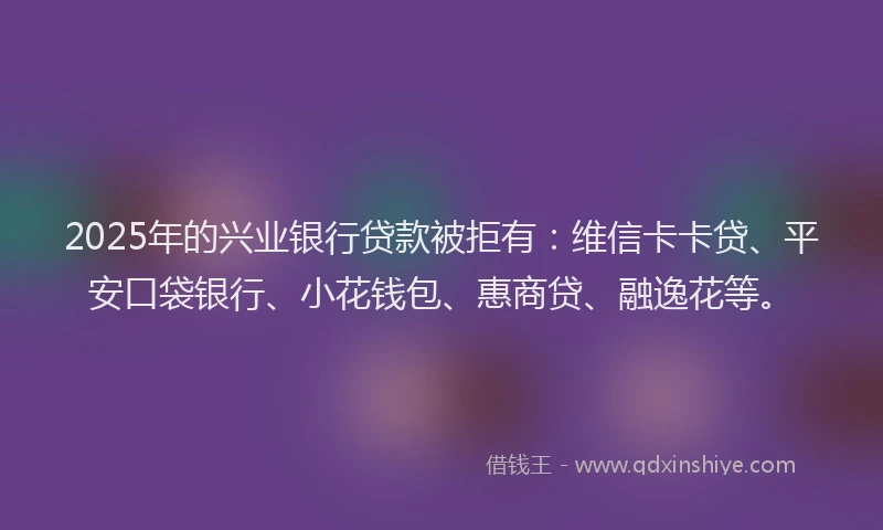 2025年的兴业银行贷款被拒有：维信卡卡贷、平安口袋银行、小花钱包、惠商贷、融逸花等。