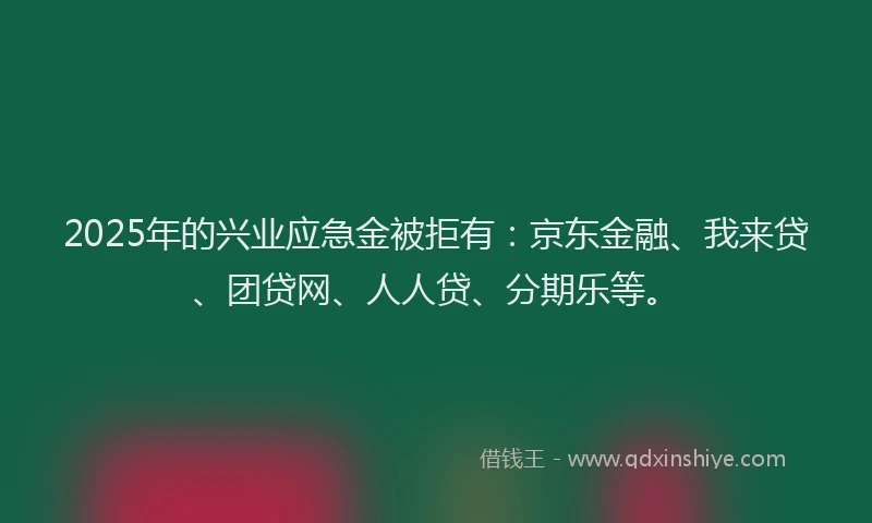 2025年的兴业应急金被拒有：京东金融、我来贷、团贷网、人人贷、分期乐等。