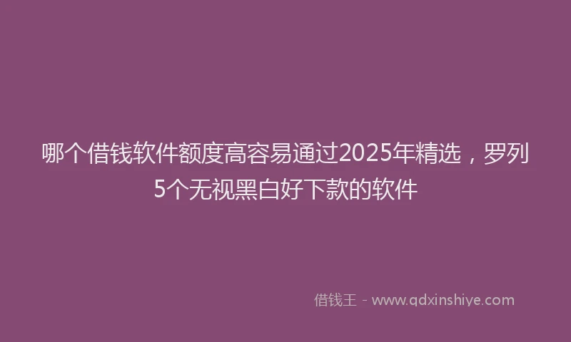 哪个借钱软件额度高容易通过2025年精选，罗列5个无视黑白好下款的软件
