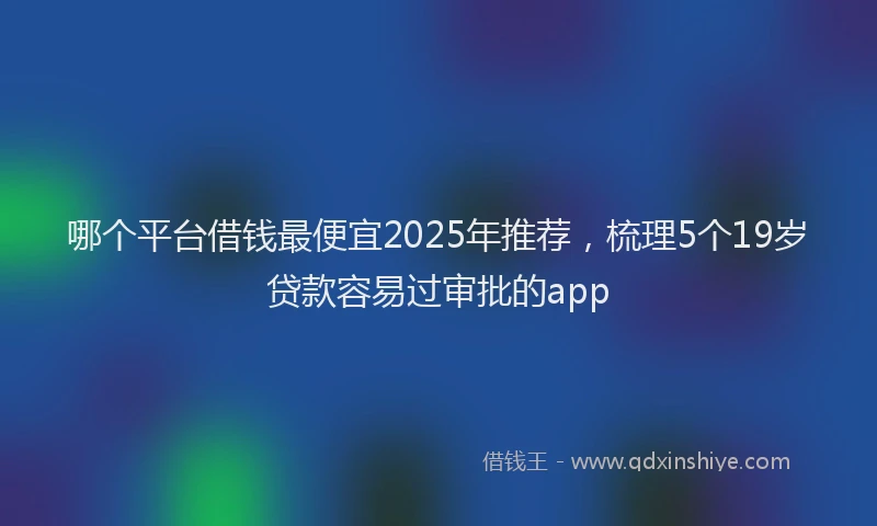 哪个平台借钱最便宜2025年推荐，梳理5个19岁贷款容易过审批的app