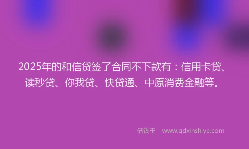 2025年的和信贷签了合同不下款有：信用卡贷、读秒贷、你我贷、快贷通、中原消费金融等。