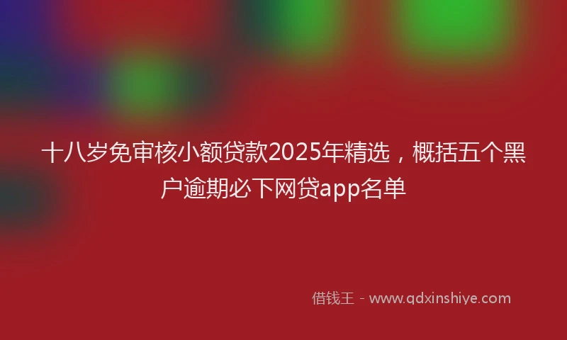 十八岁免审核小额贷款2025年精选，概括五个黑户逾期必下网贷app名单