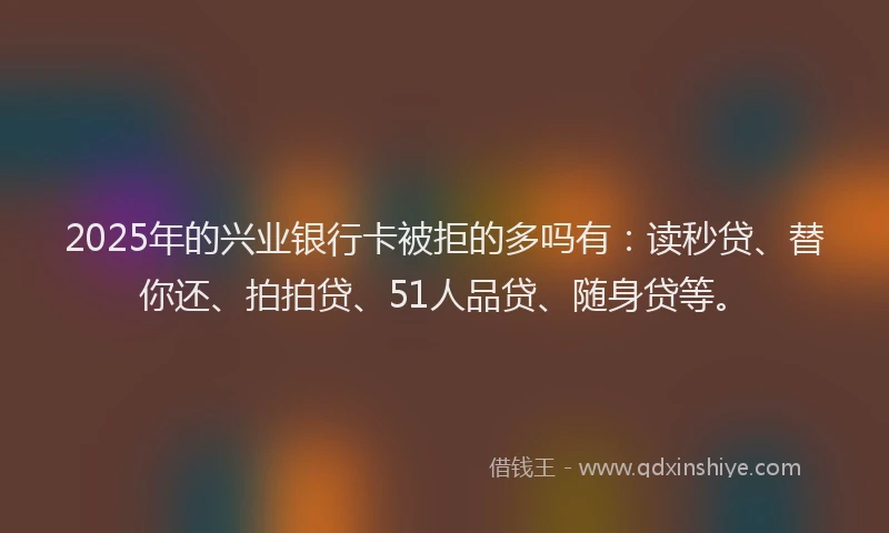 2025年的兴业银行卡被拒的多吗有：读秒贷、替你还、拍拍贷、51人品贷、随身贷等。