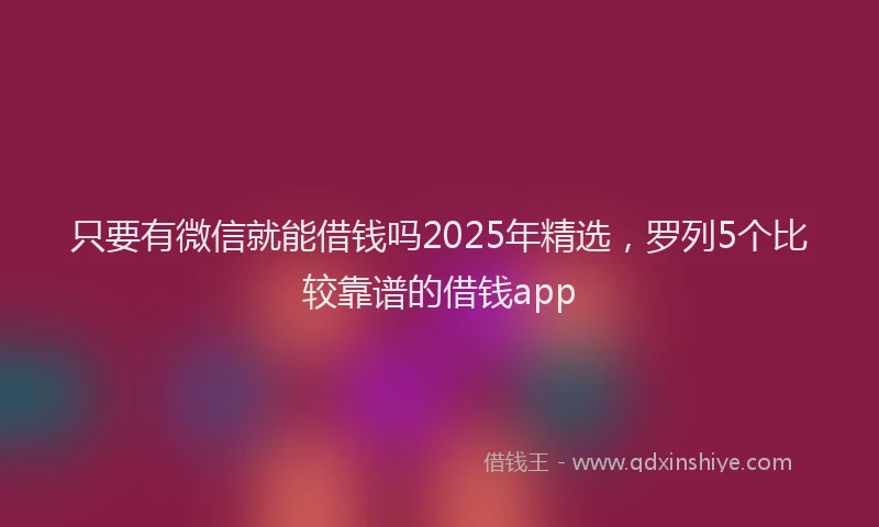 只要有微信就能借钱吗2025年精选，罗列5个比较靠谱的借钱app