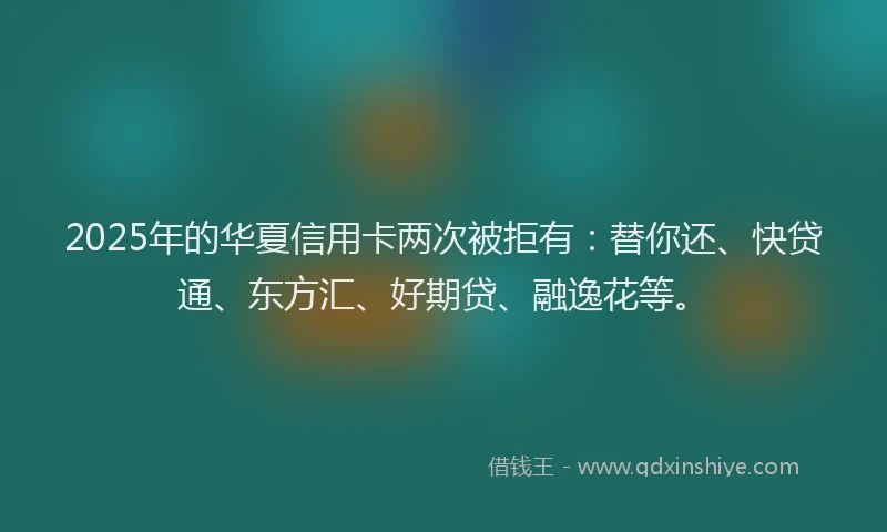 2025年的华夏信用卡两次被拒有：替你还、快贷通、东方汇、好期贷、融逸花等。