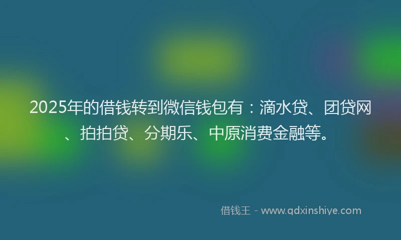 2025年的借钱转到微信钱包有：滴水贷、团贷网、拍拍贷、分期乐、中原消费金融等。