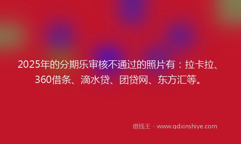 2025年的分期乐审核不通过的照片有：拉卡拉、360借条、滴水贷、团贷网、东方汇等。