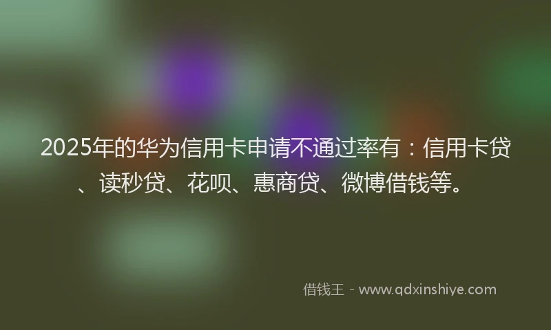 2025年的华为信用卡申请不通过率有：信用卡贷、读秒贷、花呗、惠商贷、微博借钱等。