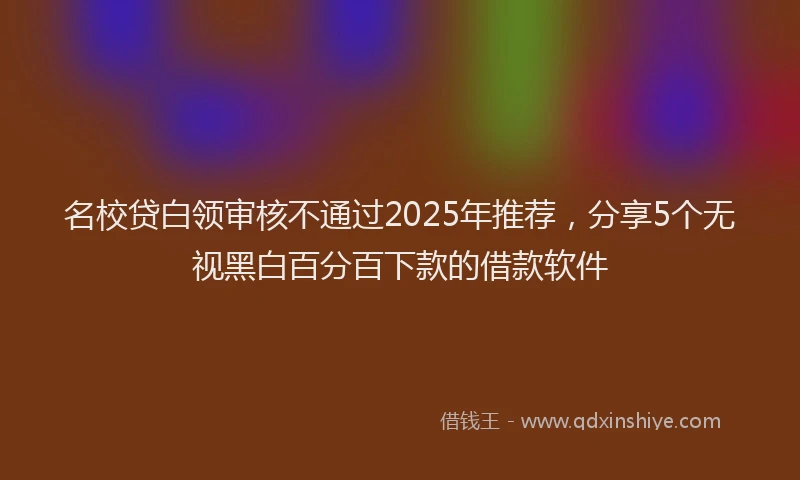 名校贷白领审核不通过2025年推荐，分享5个无视黑白百分百下款的借款软件