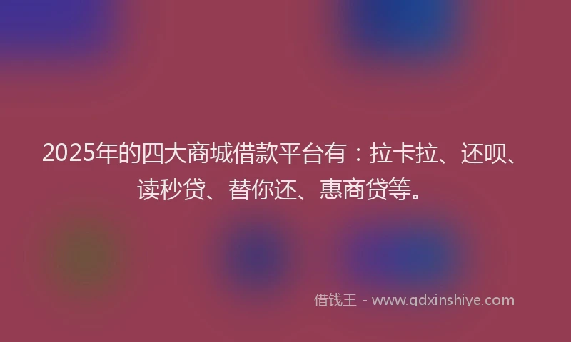 2025年的四大商城借款平台有：拉卡拉、还呗、读秒贷、替你还、惠商贷等。