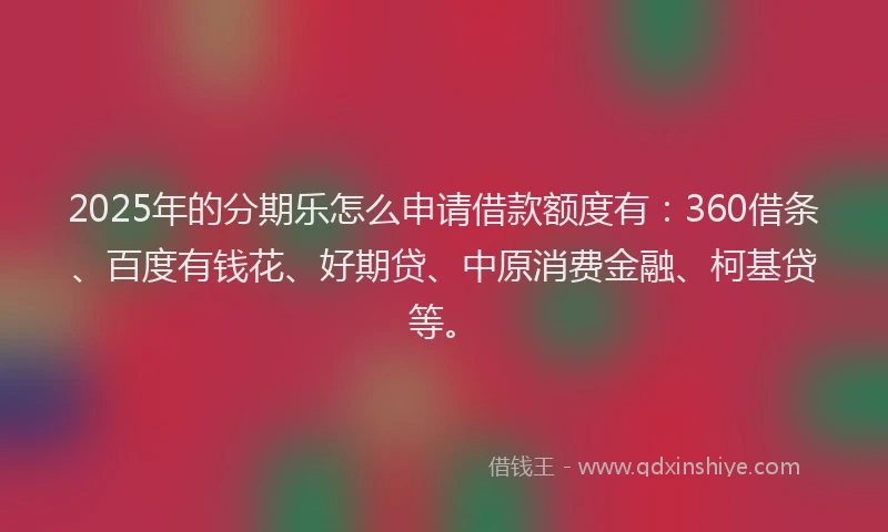 2025年的分期乐怎么申请借款额度有：360借条、百度有钱花、好期贷、中原消费金融、柯基贷等。