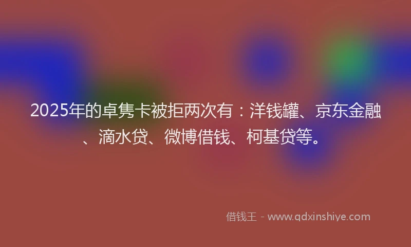 2025年的卓隽卡被拒两次有：洋钱罐、京东金融、滴水贷、微博借钱、柯基贷等。