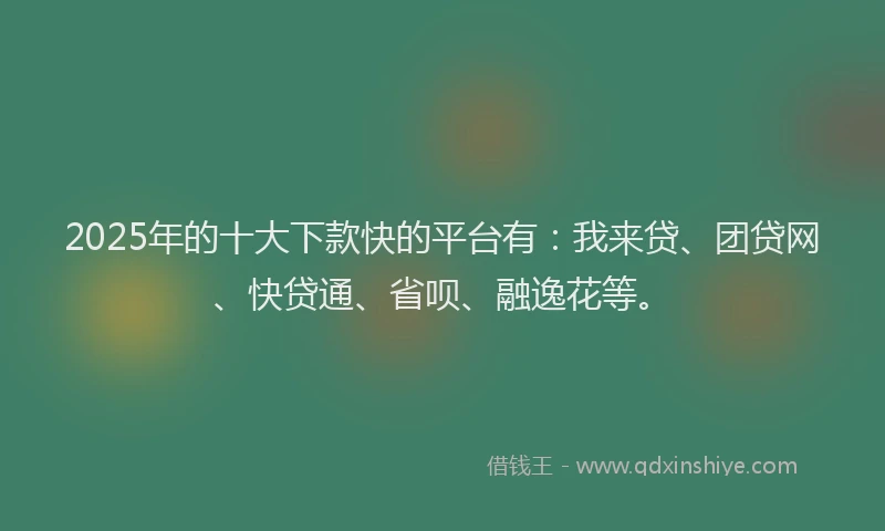 2025年的十大下款快的平台有：我来贷、团贷网、快贷通、省呗、融逸花等。