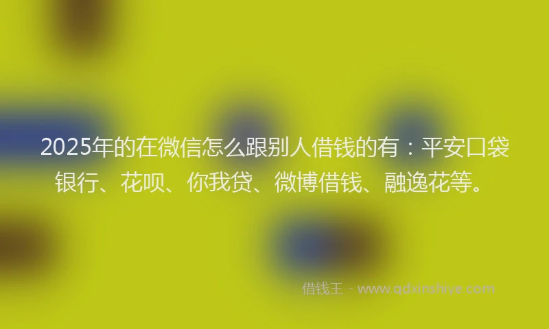 2025年的在微信怎么跟别人借钱的有：平安口袋银行、花呗、你我贷、微博借钱、融逸花等。