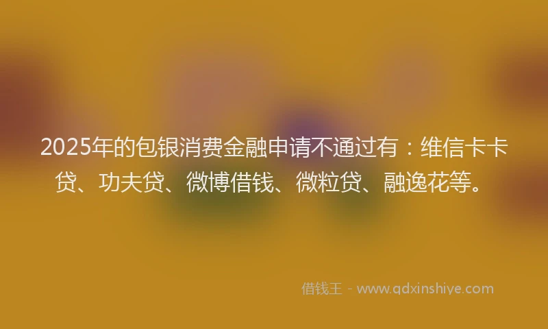 2025年的包银消费金融申请不通过有：维信卡卡贷、功夫贷、微博借钱、微粒贷、融逸花等。