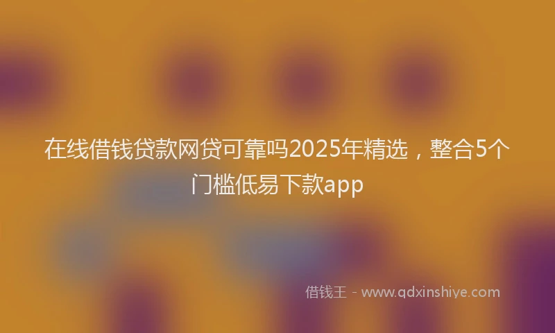 在线借钱贷款网贷可靠吗2025年精选，整合5个门槛低易下款app